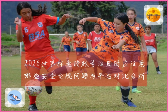2026世界杯竞猜账号注册时应注意哪些安全合规问题与平台对比分析