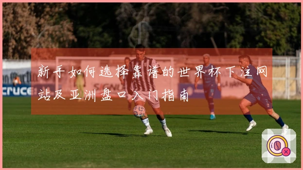 新手如何选择靠谱的世界杯下注网站及亚洲盘口入门指南