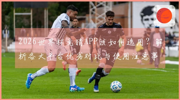 2026世界杯竞猜APP该如何选用？解析各大平台优劣对比与使用注意事项