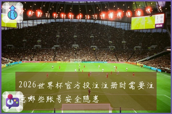 2026世界杯官方投注注册时需要注意哪些账号安全隐患